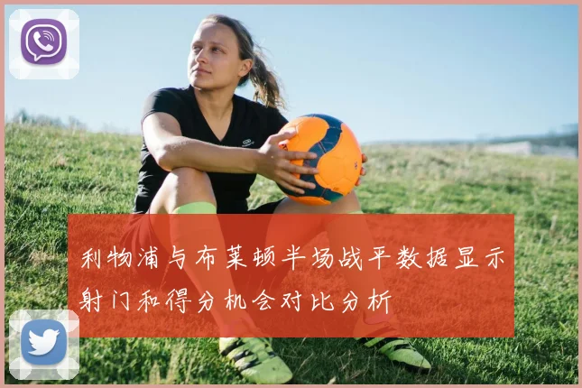 利物浦与布莱顿半场战平数据显示射门和得分机会对比分析