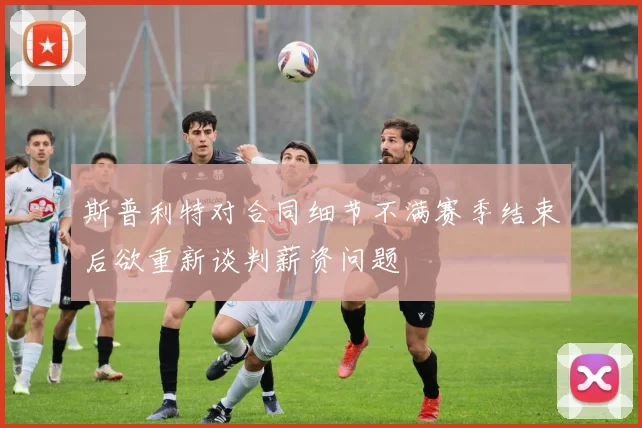 斯普利特对合同细节不满赛季结束后欲重新谈判薪资问题