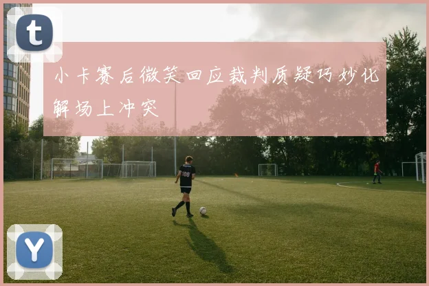 小卡赛后微笑回应裁判质疑巧妙化解场上冲突