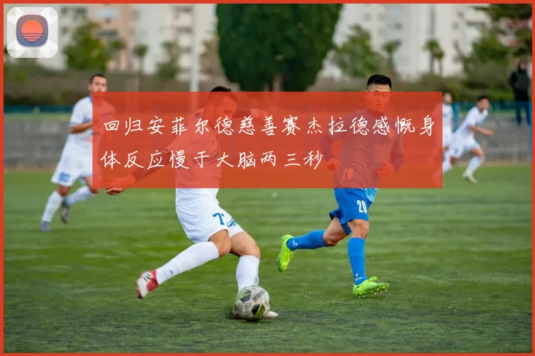 回归安菲尔德慈善赛杰拉德感慨身体反应慢于大脑两三秒