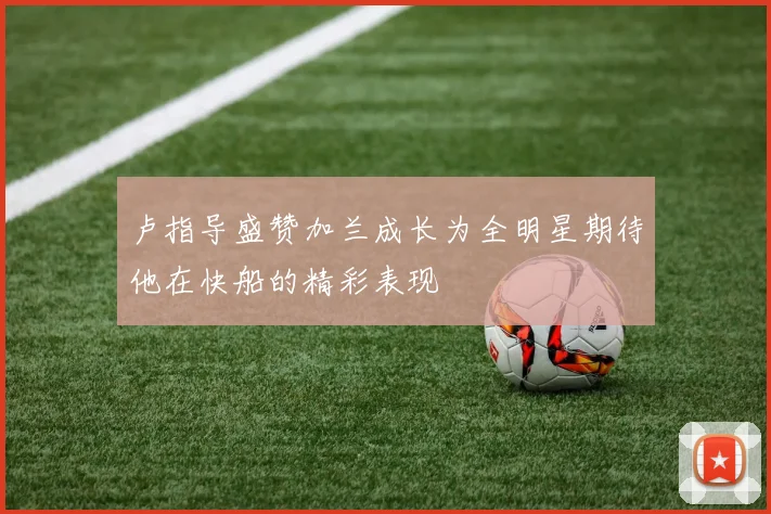 卢指导盛赞加兰成长为全明星期待他在快船的精彩表现