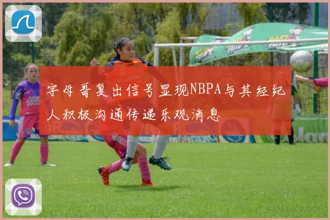 字母哥复出信号显现NBPA与其经纪人积极沟通传递乐观消息