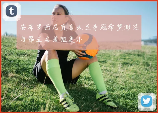 安布罗西尼直言米兰夺冠希望渺茫与第五名差距更小