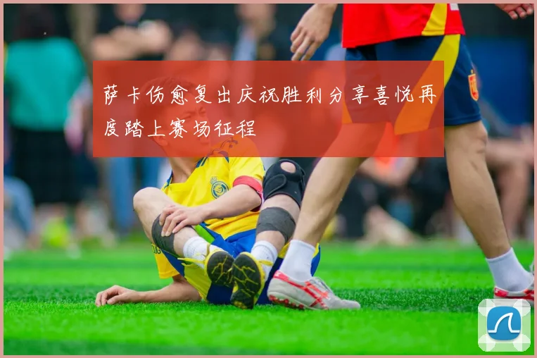 萨卡伤愈复出庆祝胜利分享喜悦再度踏上赛场征程