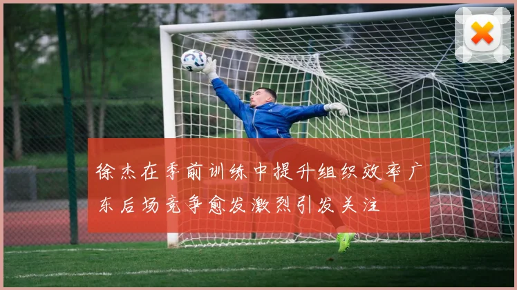 徐杰在季前训练中提升组织效率广东后场竞争愈发激烈引发关注