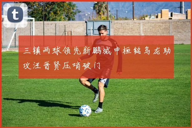 三镇两球领先新鹏城申桓铭乌龙助攻汪晋贤压哨破门